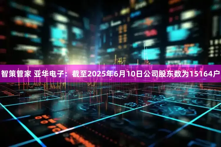 智策管家 亚华电子：截至2025年6月10日公司股东数为15164户