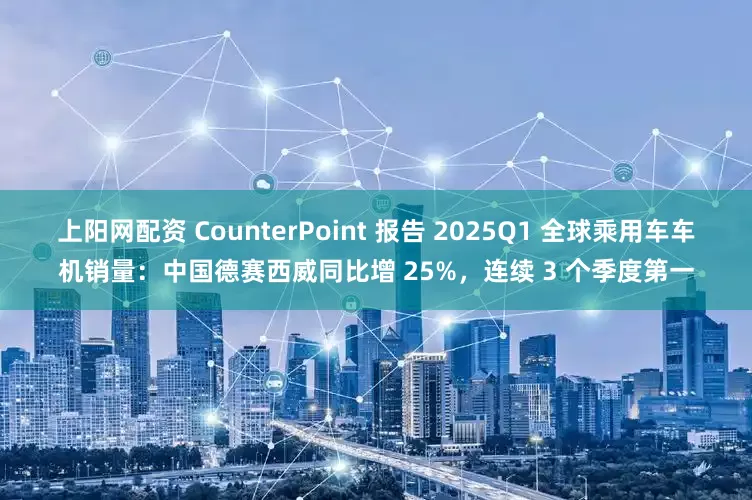 上阳网配资 CounterPoint 报告 2025Q1 全球乘用车车机销量：中国德赛西威同比增 25%，连续 3 个季度第一