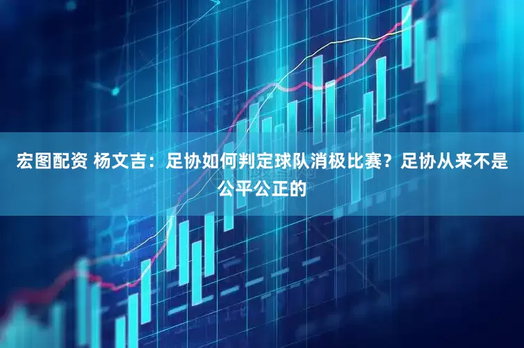 宏图配资 杨文吉：足协如何判定球队消极比赛？足协从来不是公平公正的