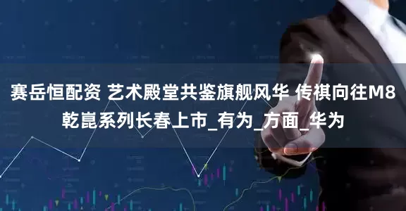 赛岳恒配资 艺术殿堂共鉴旗舰风华 传祺向往M8乾崑系列长春上市_有为_方面_华为