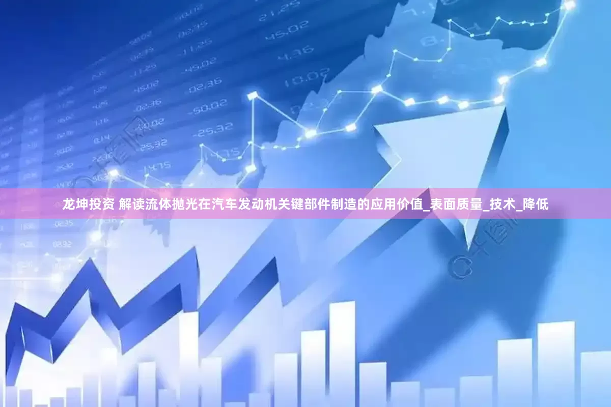 龙坤投资 解读流体抛光在汽车发动机关键部件制造的应用价值_表面质量_技术_降低