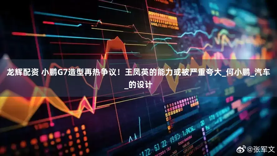 龙辉配资 小鹏G7造型再热争议！王凤英的能力或被严重夸大_何小鹏_汽车_的设计