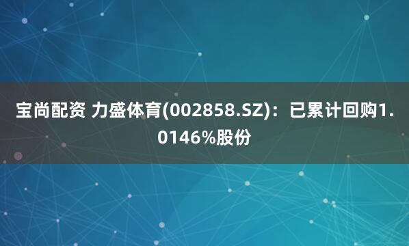 宝尚配资 力盛体育(002858.SZ)：已累计回购1.0146%股份