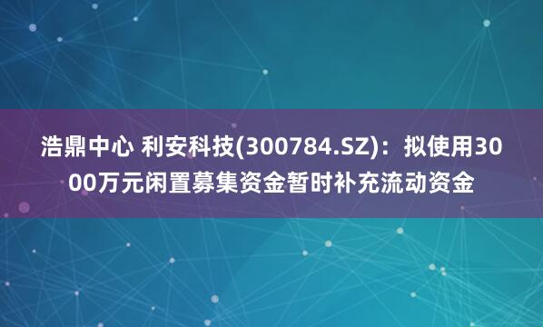 浩鼎中心 利安科技(300784.SZ)：拟使用3000万元闲置募集资金暂时补充流动资金