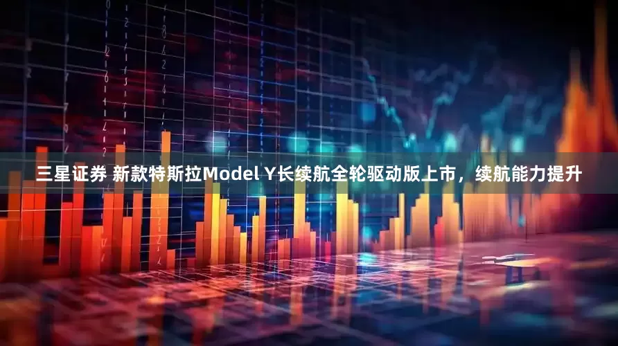 三星证券 新款特斯拉Model Y长续航全轮驱动版上市，续航能力提升