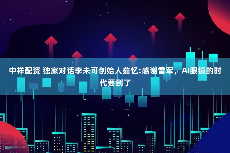 中祥配资 独家对话李未可创始人茹忆:感谢雷军，AI眼镜的时代要到了