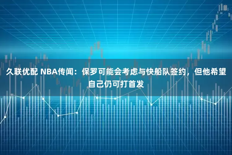 久联优配 NBA传闻：保罗可能会考虑与快船队签约，但他希望自己仍可打首发