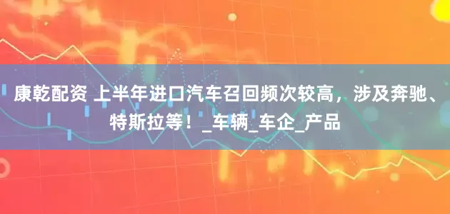 康乾配资 上半年进口汽车召回频次较高，涉及奔驰、特斯拉等！_车辆_车企_产品