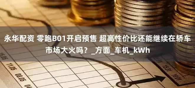 永华配资 零跑B01开启预售 超高性价比还能继续在轿车市场大火吗？_方面_车机_kWh