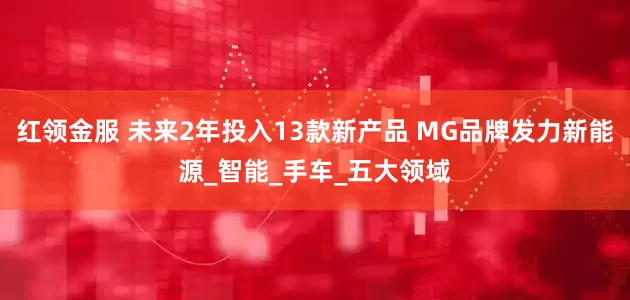 红领金服 未来2年投入13款新产品 MG品牌发力新能源_智能_手车_五大领域