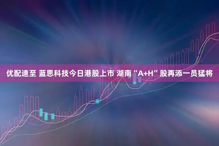 优配速至 蓝思科技今日港股上市 湖南“A+H”股再添一员猛将