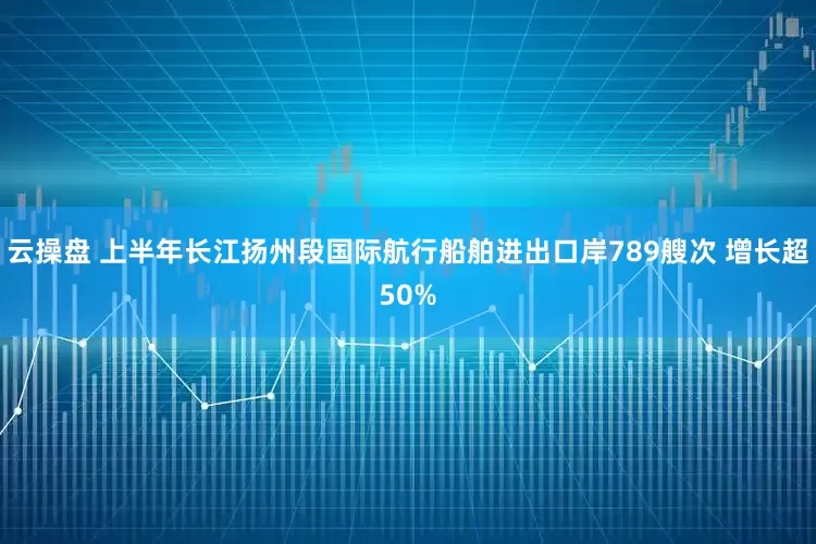 云操盘 上半年长江扬州段国际航行船舶进出口岸789艘次 增长超50%