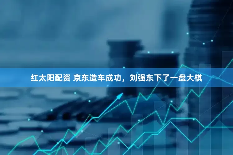 红太阳配资 京东造车成功，刘强东下了一盘大棋