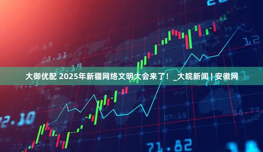 大御优配 2025年新疆网络文明大会来了！_大皖新闻 | 安徽网
