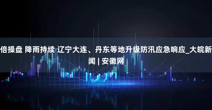 倍操盘 降雨持续 辽宁大连、丹东等地升级防汛应急响应_大皖新闻 | 安徽网