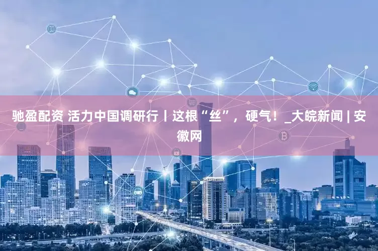 驰盈配资 活力中国调研行丨这根“丝”，硬气！_大皖新闻 | 安徽网