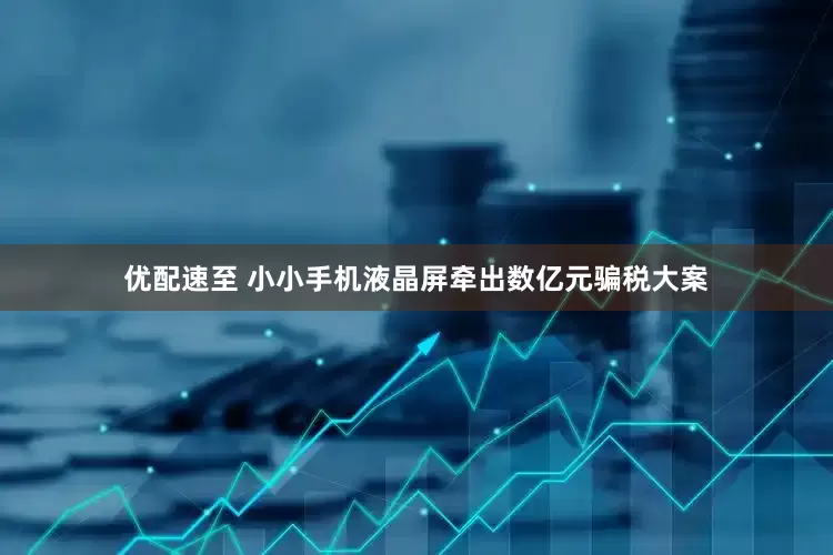 优配速至 小小手机液晶屏牵出数亿元骗税大案