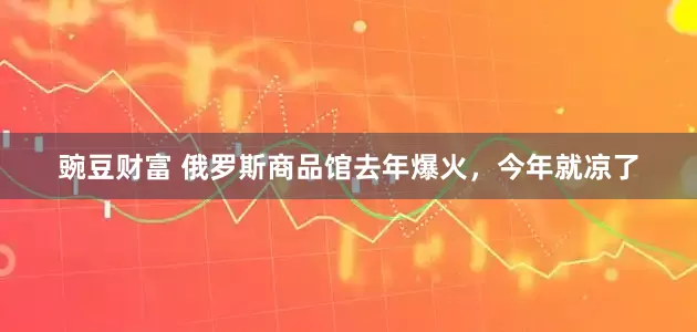 豌豆财富 俄罗斯商品馆去年爆火，今年就凉了