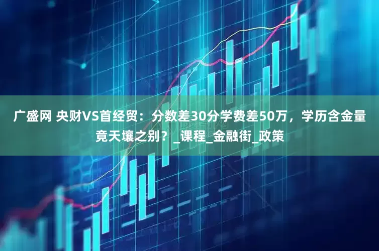 广盛网 央财VS首经贸：分数差30分学费差50万，学历含金量竟天壤之别？_课程_金融街_政策