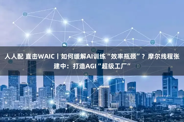 人人配 直击WAIC丨如何缓解AI训练“效率瓶颈”？摩尔线程张建中：打造AGI“超级工厂”