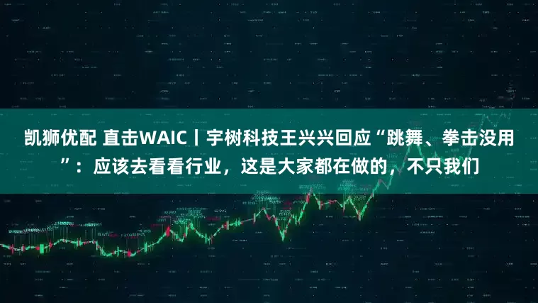 凯狮优配 直击WAIC丨宇树科技王兴兴回应“跳舞、拳击没用”：应该去看看行业，这是大家都在做的，不只我们