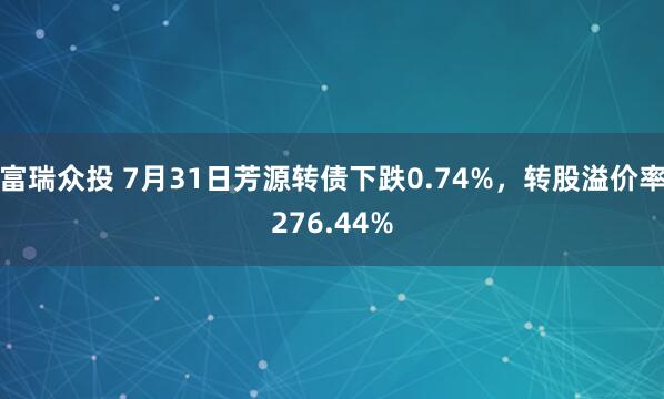 富瑞众投 7月31日芳源转债下跌0.74%，转股溢价率276.44%