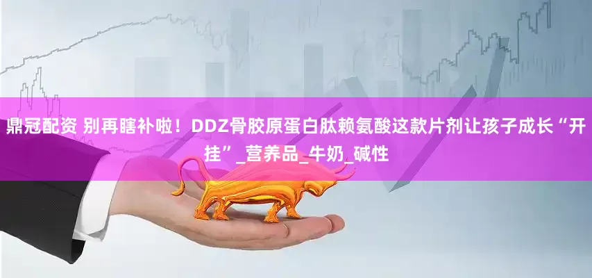 鼎冠配资 别再瞎补啦！DDZ骨胶原蛋白肽赖氨酸这款片剂让孩子成长“开挂”_营养品_牛奶_碱性