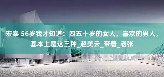 宏泰 56岁我才知道：四五十岁的女人，喜欢的男人，基本上是这三种_赵美云_带着_老张