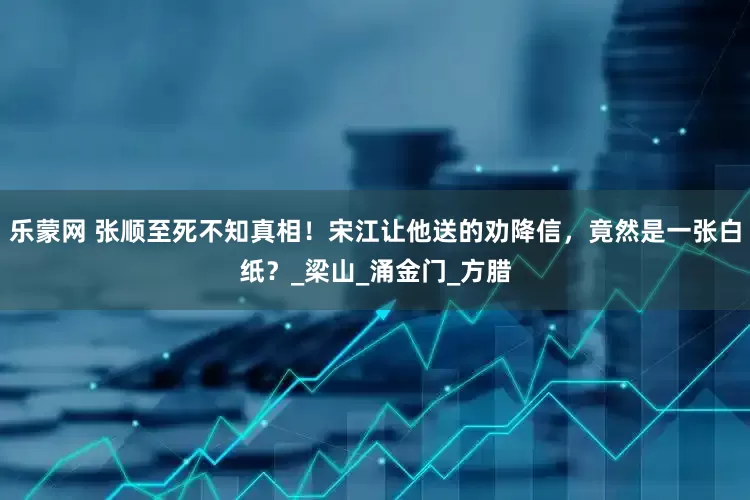 乐蒙网 张顺至死不知真相！宋江让他送的劝降信，竟然是一张白纸？_梁山_涌金门_方腊