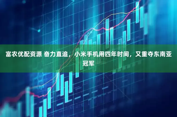 富农优配资源 奋力直追，小米手机用四年时间，又重夺东南亚冠军