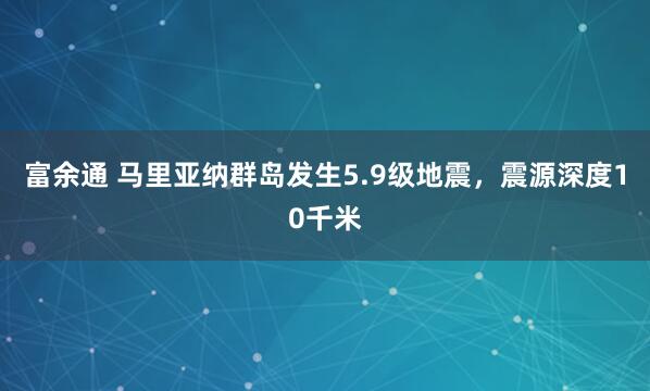 富余通 马里亚纳群岛发生5.9级地震，震源深度10千米