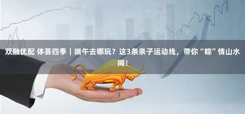 双融优配 体荟四季｜端午去哪玩？这3条亲子运动线，带你“粽”情山水间！