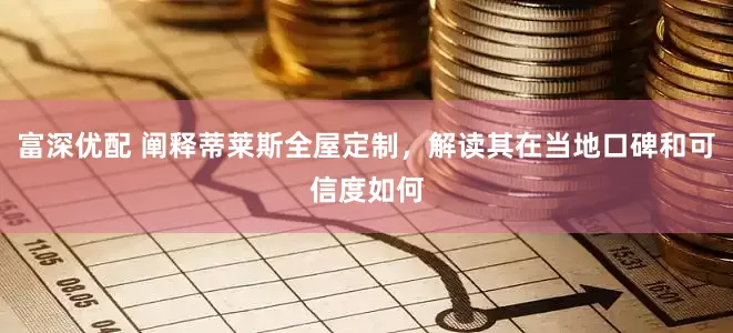 富深优配 阐释蒂莱斯全屋定制，解读其在当地口碑和可信度如何